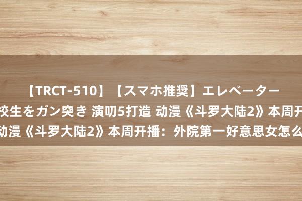 【TRCT-510】【スマホ推奨】エレベーターに挟まれたデカ尻女子校生をガン突き 演叨5打造 动漫《斗罗大陆2》本周开播：外院第一好意思女怎么？