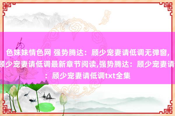 色妹妹情色网 强势腾达：顾少宠妻请低调无弹窗，强势腾达：顾少宠妻请低调最新章节阅读，强势腾达：顾少宠妻请低调txt全集