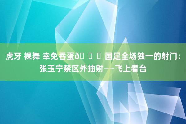 虎牙 裸舞 幸免吞蛋😖国足全场独一的射门：张玉宁禁区外抽射——飞上看台