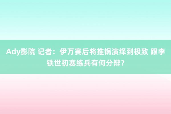 Ady影院 记者：伊万赛后将推锅演绎到极致 跟李铁世初赛练兵有何分辩？