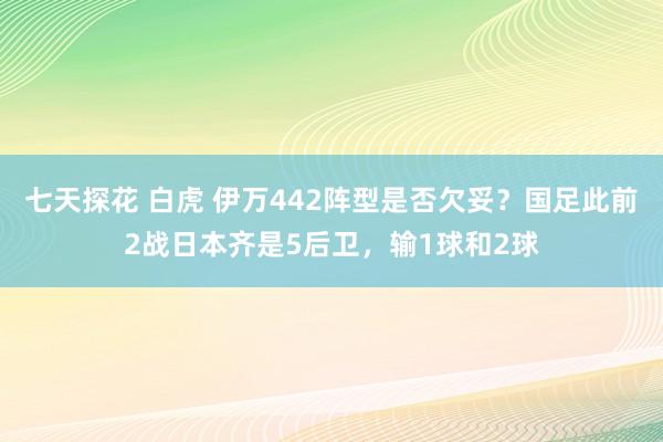 七天探花 白虎 伊万442阵型是否欠妥？国足此前2战日本齐是5后卫，输1球和2球