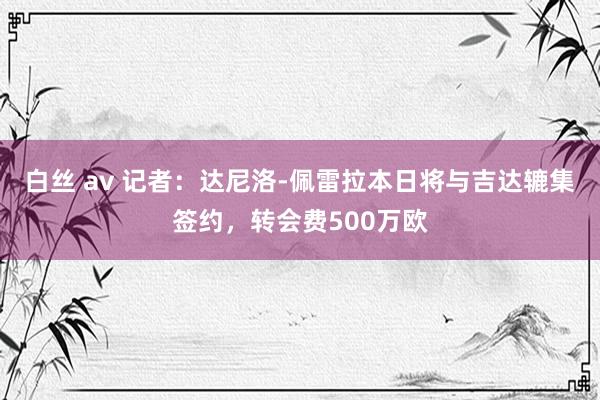 白丝 av 记者：达尼洛-佩雷拉本日将与吉达辘集签约，转会费500万欧