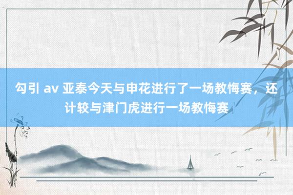 勾引 av 亚泰今天与申花进行了一场教悔赛，还计较与津门虎进行一场教悔赛