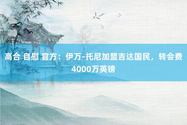 高合 自慰 官方：伊万-托尼加盟吉达国民，转会费4000万英镑