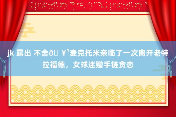 jk 露出 不舍🥹麦克托米奈临了一次离开老特拉福德，女球迷赠手链贪恋