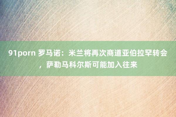 91porn 罗马诺：米兰将再次商道亚伯拉罕转会，萨勒马科尔斯可能加入往来