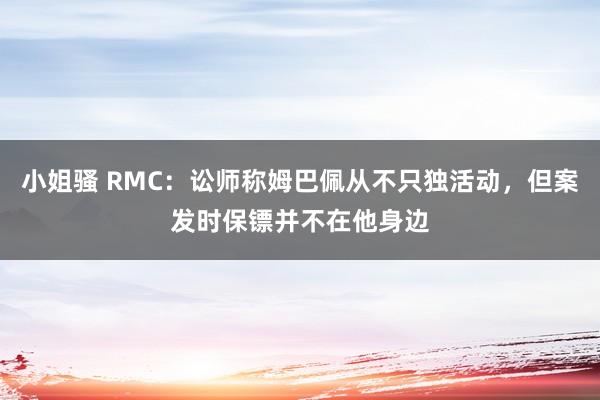 小姐骚 RMC：讼师称姆巴佩从不只独活动，但案发时保镖并不在他身边