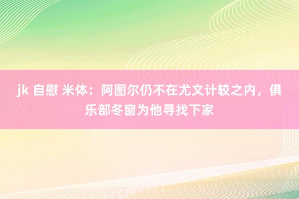 jk 自慰 米体：阿图尔仍不在尤文计较之内，俱乐部冬窗为他寻找下家