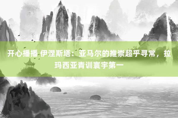 开心播播 伊涅斯塔：亚马尔的推崇超乎寻常，拉玛西亚青训寰宇第一