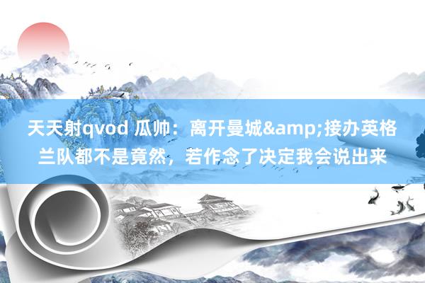 天天射qvod 瓜帅：离开曼城&接办英格兰队都不是竟然，若作念了决定我会说出来
