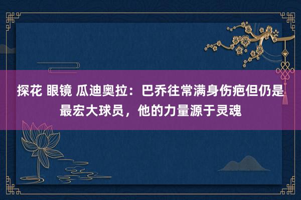 探花 眼镜 瓜迪奥拉：巴乔往常满身伤疤但仍是最宏大球员，他的力量源于灵魂