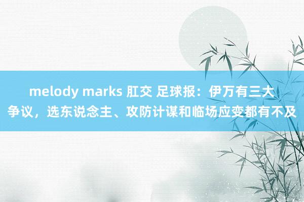 melody marks 肛交 足球报：伊万有三大争议，选东说念主、攻防计谋和临场应变都有不及