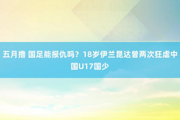 五月撸 国足能报仇吗？18岁伊兰昆达曾两次狂虐中国U17国少