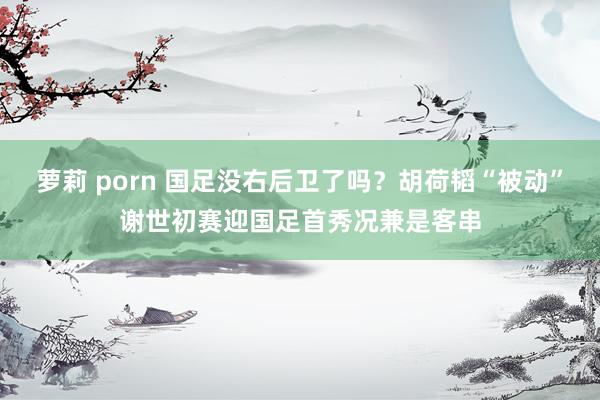 萝莉 porn 国足没右后卫了吗？胡荷韬“被动”谢世初赛迎国足首秀况兼是客串