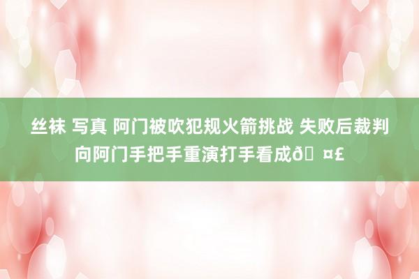 丝袜 写真 阿门被吹犯规火箭挑战 失败后裁判向阿门手把手重演打手看成🤣