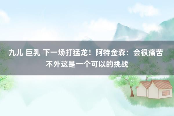九儿 巨乳 下一场打猛龙！阿特金森：会很痛苦 不外这是一个可以的挑战