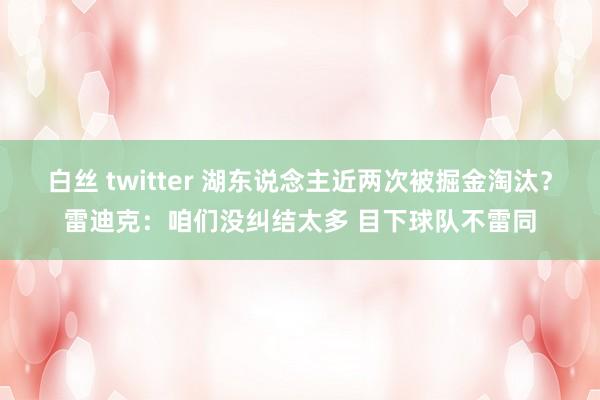 白丝 twitter 湖东说念主近两次被掘金淘汰？雷迪克：咱们没纠结太多 目下球队不雷同