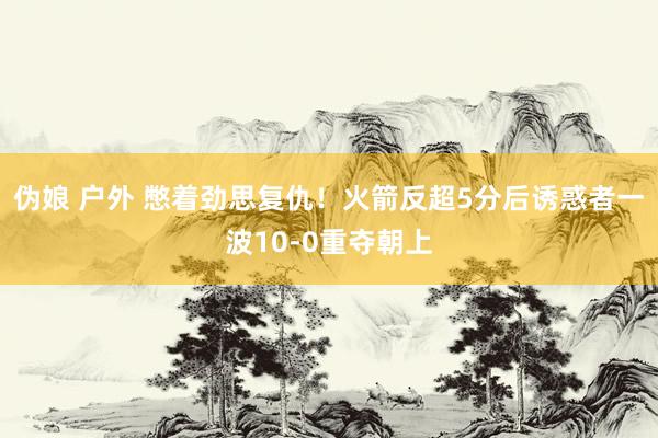 伪娘 户外 憋着劲思复仇！火箭反超5分后诱惑者一波10-0重夺朝上