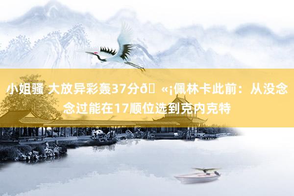 小姐骚 大放异彩轰37分🫡佩林卡此前:从没念念过能在17顺位选到克内克特