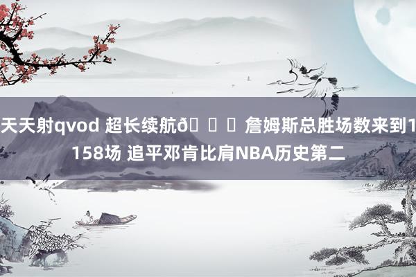 天天射qvod 超长续航🔋詹姆斯总胜场数来到1158场 追平邓肯比肩NBA历史第二
