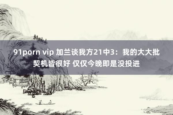 91porn vip 加兰谈我方21中3:我的大大批契机皆很好 仅仅今晚即是没投进