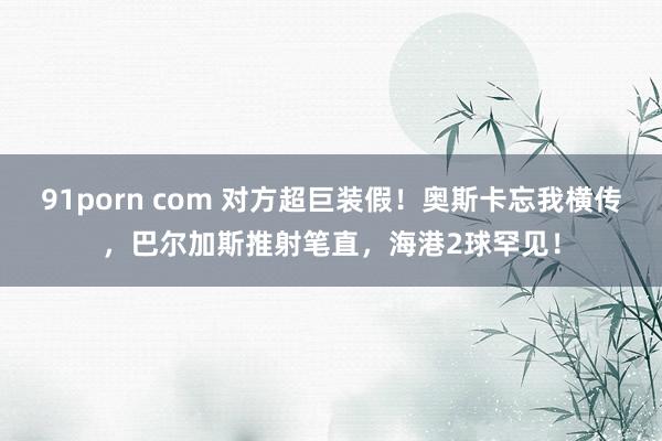91porn com 对方超巨装假!奥斯卡忘我横传,巴尔加斯推射笔直,海港2球罕见!