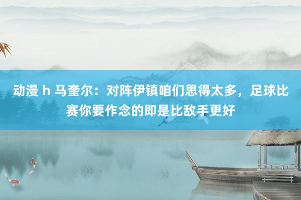 动漫 h 马奎尔:对阵伊镇咱们思得太多,足球比赛你要作念的即是比敌手更好