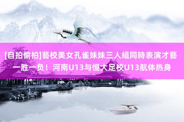 [自拍偷拍]藝校美女孔雀妹妹三人組同時表演才藝 一胜一负！河南U13与恒大足校U13航体热身