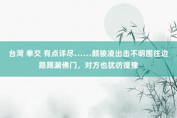 台灣 拳交 有点详尽……颜骏凌出击不明围往边路踢漏佛门,对方也犹彷徨豫