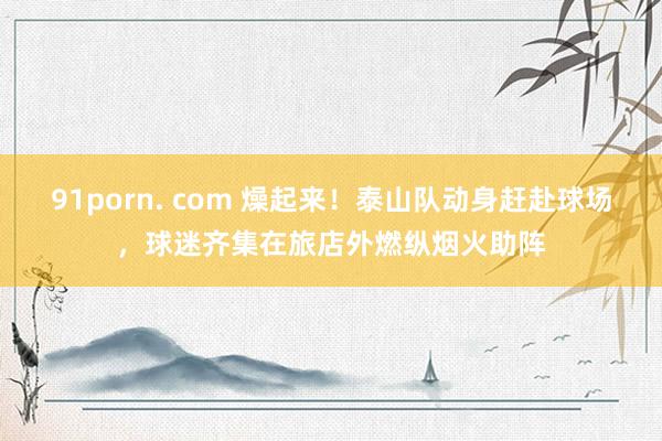 91porn. com 燥起来!泰山队动身赶赴球场,球迷齐集在旅店外燃纵烟火助阵