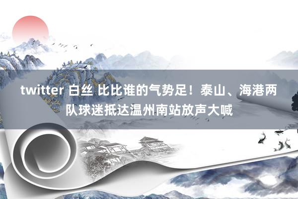 twitter 白丝 比比谁的气势足!泰山、海港两队球迷抵达温州南站放声大喊