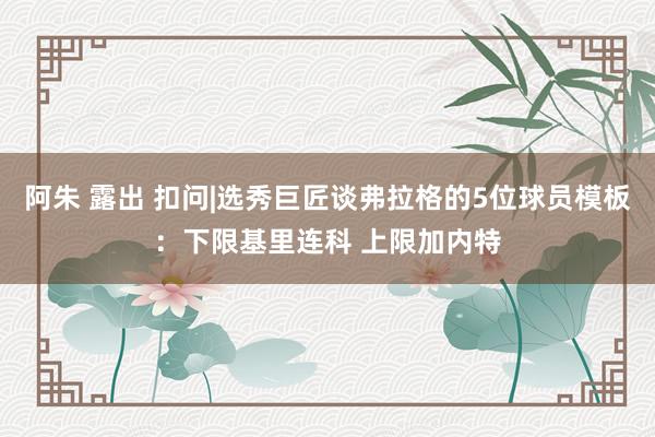 阿朱 露出 扣问|选秀巨匠谈弗拉格的5位球员模板:下限基里连科 上限加内特