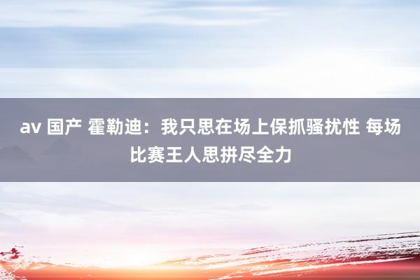 av 国产 霍勒迪:我只思在场上保抓骚扰性 每场比赛王人思拼尽全力