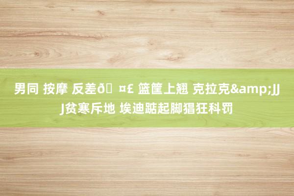 男同 按摩 反差🤣 篮筐上翘 克拉克&JJJ贫寒斥地 埃迪踮起脚猖狂科罚