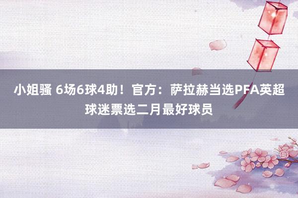 小姐骚 6场6球4助!官方:萨拉赫当选PFA英超球迷票选二月最好球员