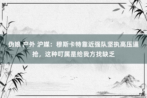 伪娘 户外 沪媒：穆斯卡特靠近强队坚执高压逼抢，这种叮属是给我方找缺乏