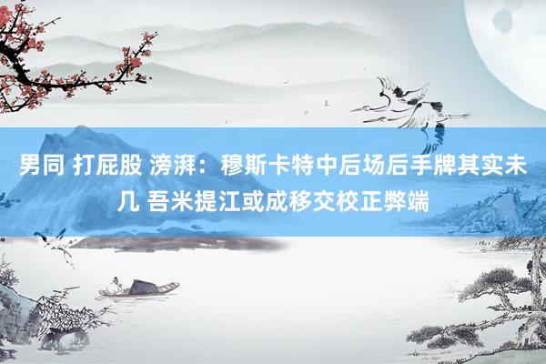 男同 打屁股 滂湃：穆斯卡特中后场后手牌其实未几 吾米提江或成移交校正弊端
