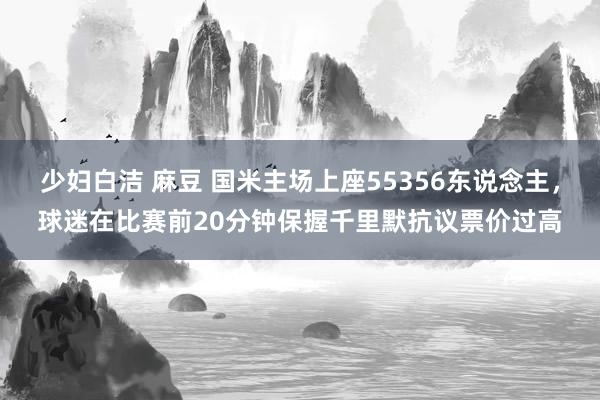 少妇白洁 麻豆 国米主场上座55356东说念主，球迷在比赛前20分钟保握千里默抗议票价过高