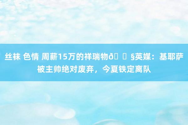 丝袜 色情 周薪15万的祥瑞物😧英媒：基耶萨被主帅绝对废弃，今夏铁定离队