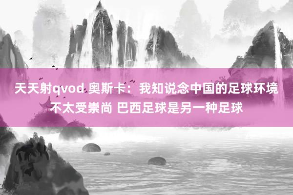 天天射qvod 奥斯卡：我知说念中国的足球环境不太受崇尚 巴西足球是另一种足球