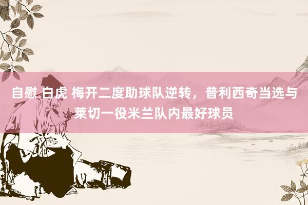 自慰 白虎 梅开二度助球队逆转，普利西奇当选与莱切一役米兰队内最好球员