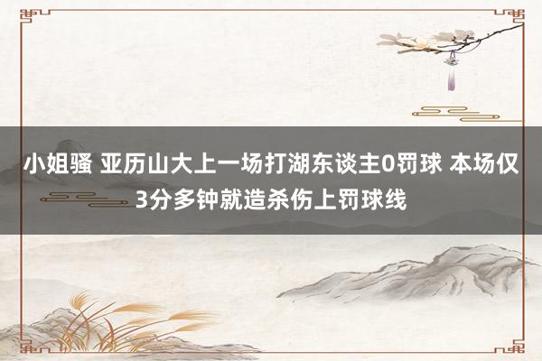 小姐骚 亚历山大上一场打湖东谈主0罚球 本场仅3分多钟就造杀伤上罚球线