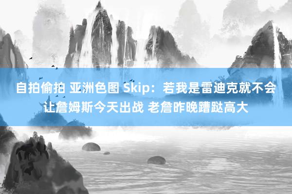 自拍偷拍 亚洲色图 Skip：若我是雷迪克就不会让詹姆斯今天出战 老詹昨晚蹧跶高大