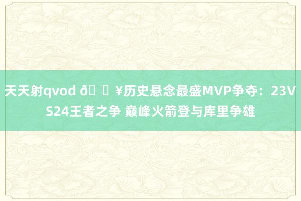 天天射qvod 🔥历史悬念最盛MVP争夺:23VS24王者之争 巅峰火箭登与库里争雄