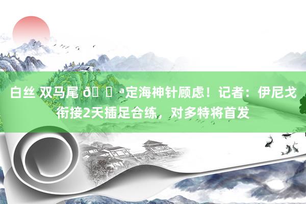 白丝 双马尾 💪定海神针顾虑！记者：伊尼戈衔接2天插足合练，对多特将首发