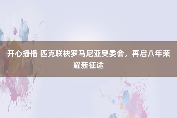 开心播播 匹克联袂罗马尼亚奥委会，再启八年荣耀新征途