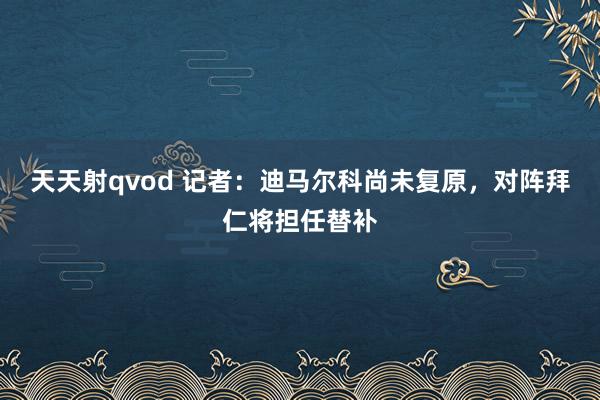 天天射qvod 记者：迪马尔科尚未复原，对阵拜仁将担任替补