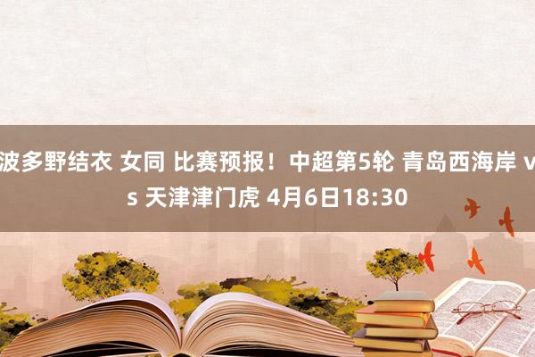 波多野结衣 女同 比赛预报！中超第5轮 青岛西海岸 vs 天津津门虎 4月6日18:30