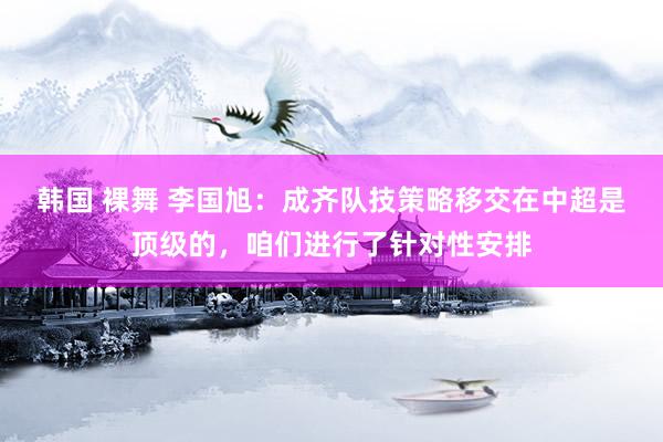 韩国 裸舞 李国旭：成齐队技策略移交在中超是顶级的，咱们进行了针对性安排