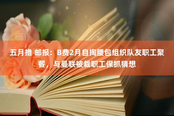 五月撸 邮报：B费2月自掏腰包组织队友职工聚餐，与曼联被裁职工保抓猜想